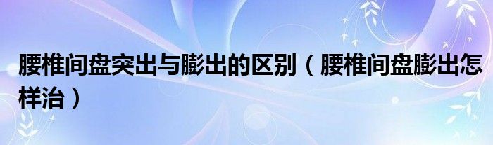 腰椎间盘突出与膨出的区别（腰椎间盘膨出怎样治）