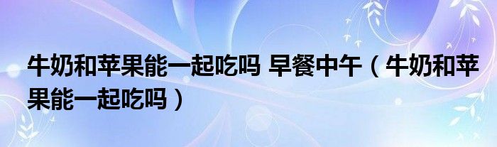 牛奶和苹果能一起吃吗 早餐中午（牛奶和苹果能一起吃吗）