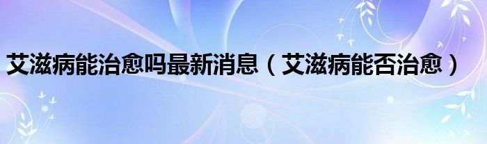 艾滋病能治愈吗最新消息（艾滋病能否治愈）