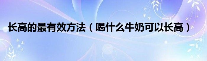 长高的最有效方法（喝什么牛奶可以长高）