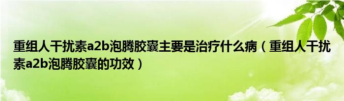 重组人干扰素a2b泡腾胶囊主要是治疗什么病（重组人干扰素a2b泡腾胶囊的功效）