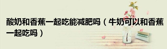 酸奶和香蕉一起吃能减肥吗（牛奶可以和香蕉一起吃吗）
