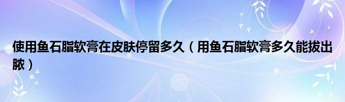 使用鱼石脂软膏在皮肤停留多久（用鱼石脂软膏多久能拔出脓）