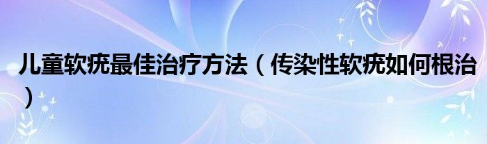 儿童软疣最佳治疗方法（传染性软疣如何根治）