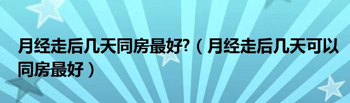 月经走后几天同房最好?（月经走后几天可以同房最好）