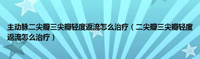 主动脉二尖瓣三尖瓣轻度返流怎么治疗（二尖瓣三尖瓣轻度返流怎么治疗）