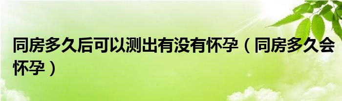 同房多久后可以测出有没有怀孕（同房多久会怀孕）