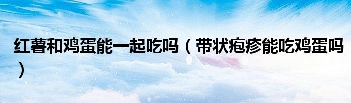 红薯和鸡蛋能一起吃吗（带状疱疹能吃鸡蛋吗）