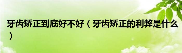 牙齿矫正到底好不好（牙齿矫正的利弊是什么）