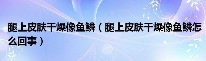 腿上皮肤干燥像鱼鳞（腿上皮肤干燥像鱼鳞怎么回事）