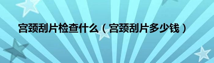 宫颈刮片检查什么（宫颈刮片多少钱）
