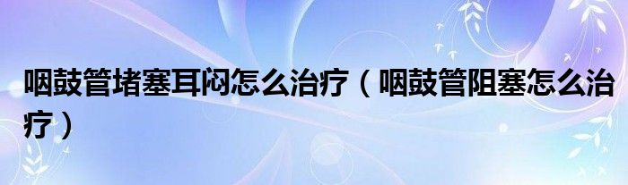 咽鼓管堵塞耳闷怎么治疗（咽鼓管阻塞怎么治疗）