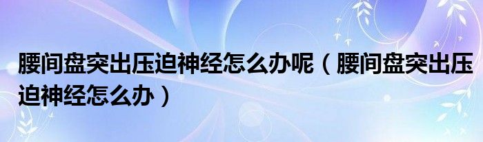 腰间盘突出压迫神经怎么办呢（腰间盘突出压迫神经怎么办）