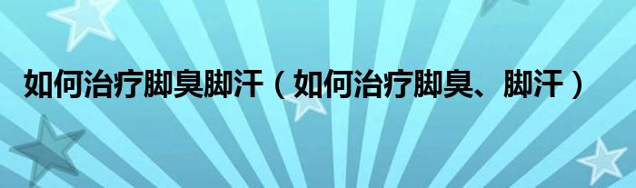 如何治疗脚臭脚汗（如何治疗脚臭、脚汗）