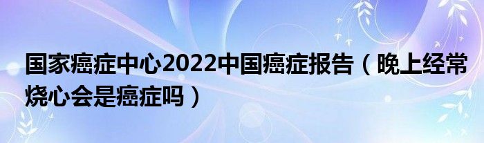 国家癌症中心2022中国癌症报告（晚上经常烧心会是癌症吗）