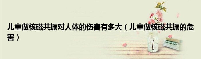 儿童做核磁共振对人体的伤害有多大（儿童做核磁共振的危害）
