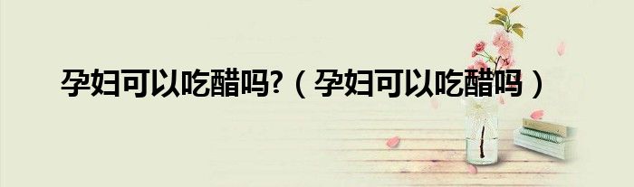 孕妇可以吃醋吗?（孕妇可以吃醋吗）