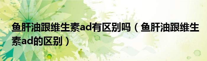 鱼肝油跟维生素ad有区别吗（鱼肝油跟维生素ad的区别）