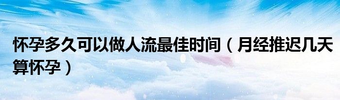 怀孕多久可以做人流最佳时间（月经推迟几天算怀孕）