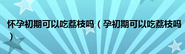 怀孕初期可以吃荔枝吗（孕初期可以吃荔枝吗）