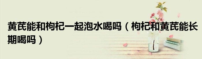 黄芪能和枸杞一起泡水喝吗（枸杞和黄芪能长期喝吗）