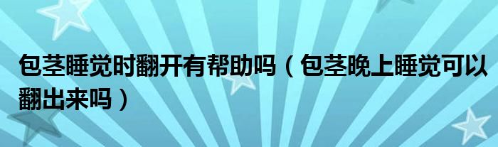 包茎睡觉时翻开有帮助吗（包茎晚上睡觉可以翻出来吗）