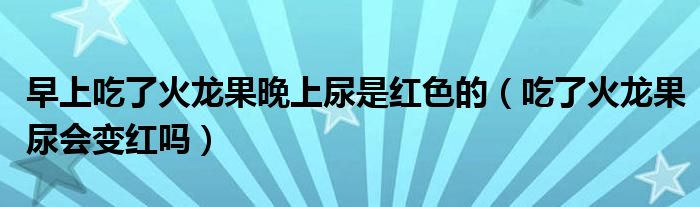 早上吃了火龙果晚上尿是红色的（吃了火龙果尿会变红吗）