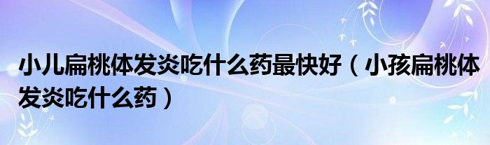 小儿扁桃体发炎吃什么药最快好（小孩扁桃体发炎吃什么药）