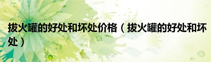 拔火罐的好处和坏处价格（拔火罐的好处和坏处）