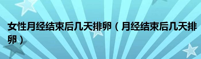 女性月经结束后几天排卵（月经结束后几天排卵）