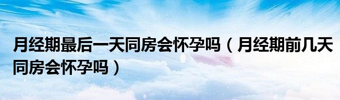 月经期最后一天同房会怀孕吗（月经期前几天同房会怀孕吗）