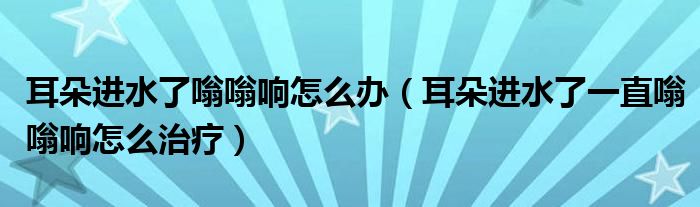 耳朵进水了嗡嗡响怎么办（耳朵进水了一直嗡嗡响怎么治疗）