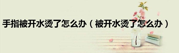 手指被开水烫了怎么办（被开水烫了怎么办）