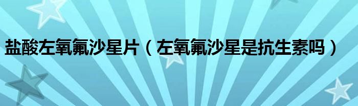 盐酸左氧氟沙星片（左氧氟沙星是抗生素吗）