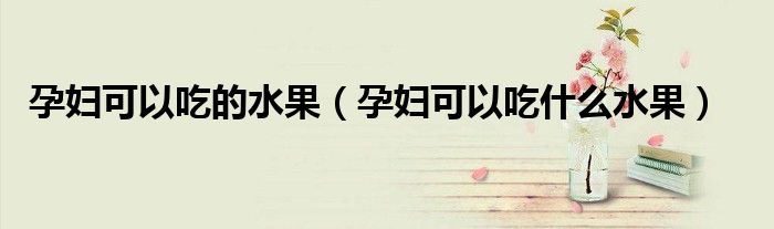 孕妇可以吃的水果（孕妇可以吃什么水果）