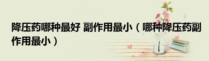 降压药哪种最好 副作用最小（哪种降压药副作用最小）