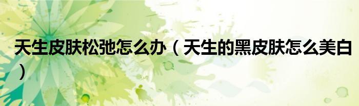 天生皮肤松弛怎么办(天生的黑皮肤怎么美白)