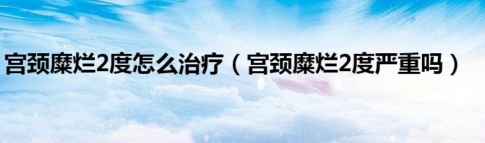 宫颈糜烂2度怎么治疗（宫颈糜烂2度严重吗）