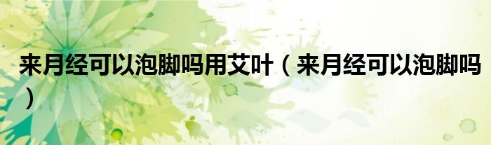 来月经可以泡脚吗用艾叶（来月经可以泡脚吗）