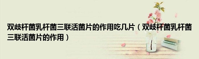 双歧杆菌乳杆菌三联活菌片的作用吃几片（双歧杆菌乳杆菌三联活菌片的作用）