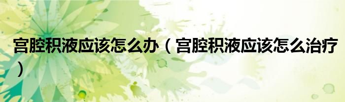 宫腔积液应该怎么办（宫腔积液应该怎么治疗）