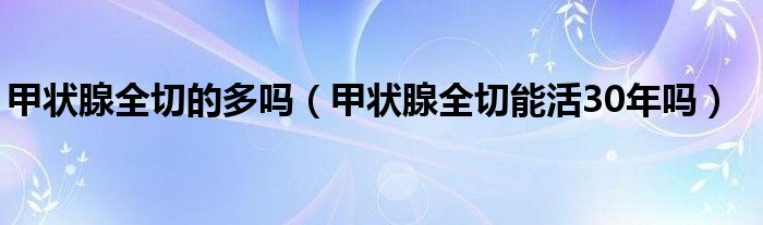 甲状腺全切的多吗（甲状腺全切能活30年吗）
