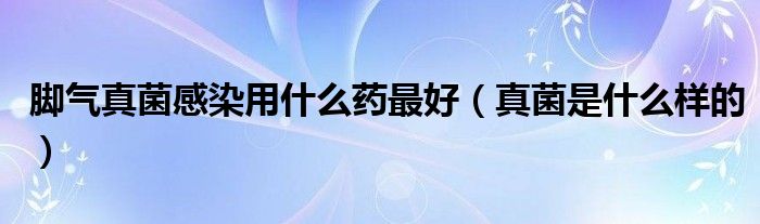 脚气真菌感染用什么药最好（真菌是什么样的）