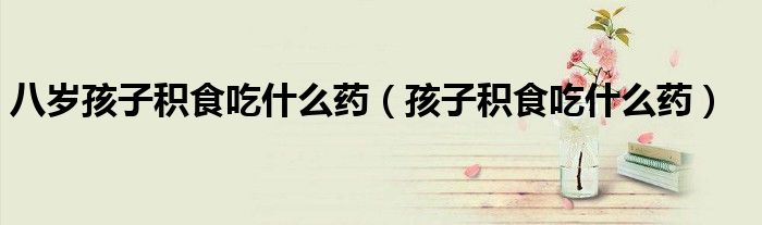 八岁孩子积食吃什么药（孩子积食吃什么药）