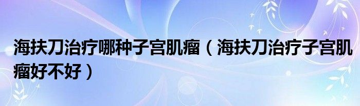 海扶刀治疗哪种子宫肌瘤（海扶刀治疗子宫肌瘤好不好）