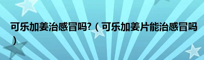 可乐加姜治感冒吗?（可乐加姜片能治感冒吗）