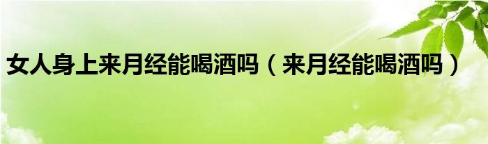 女人身上来月经能喝酒吗（来月经能喝酒吗）