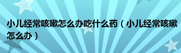 小儿经常咳嗽怎么办吃什么药（小儿经常咳嗽怎么办）