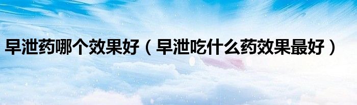 早泄药哪个效果好（早泄吃什么药效果最好）