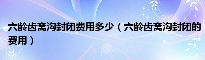 六龄齿窝沟封闭费用多少（六龄齿窝沟封闭的费用）